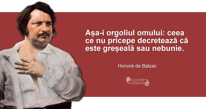 "Așa-i orgoliul omului: ceea ce nu pricepe decretează că este greșeală sau nebunie." Honoré de Balzac