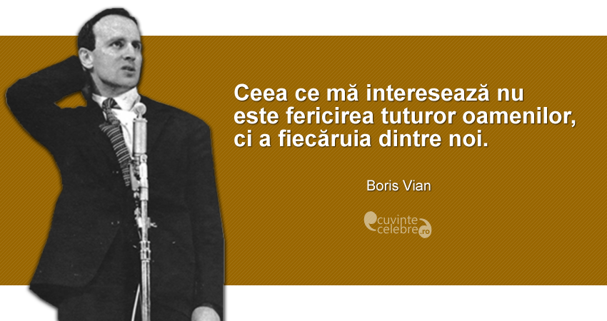 "Ceea ce mă interesează nu este fericirea tuturor oamenilor, ci a fiecăruia dintre noi." Boris Vian