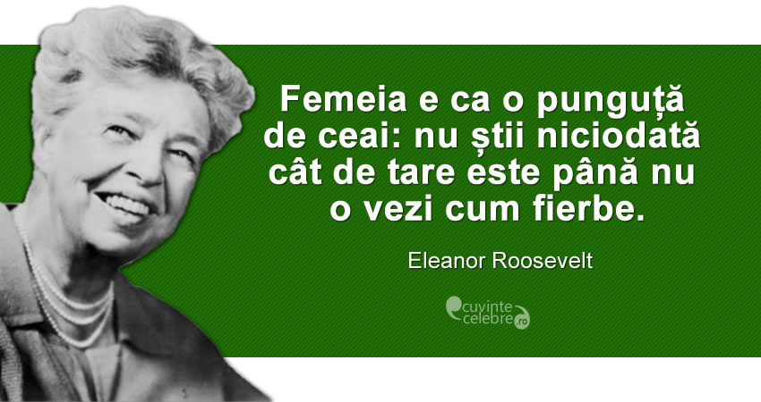 ”Femeia e ca o punguță de ceai: nu știi niciodată cât de tare este până nu o vezi cum fierbe.” Eleanor Roosevelt