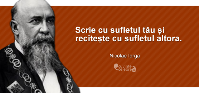 ”Scrie cu sufletul tău și recitește cu sufletul altora.” Nicolae Iorga