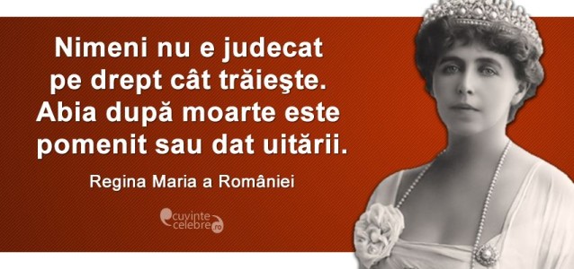 "Nimeni nu e judecat pe drept cât trăieşte. Abia după moarte este pomenit sau dat uitării." Regina Maria a României