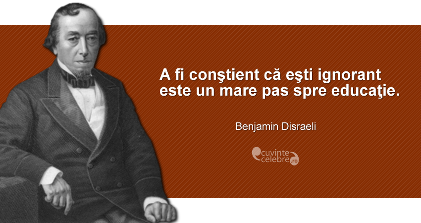 ”A fi conştient că eşti ignorant este un mare pas spre educaţie.” Benjamin Disraeli