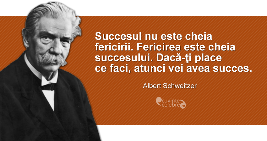 ”Succesul nu este cheia fericirii. Fericirea este cheia succesului. Dacă-ţi place ce faci, atunci vei avea succes.” Albert Schweitzer