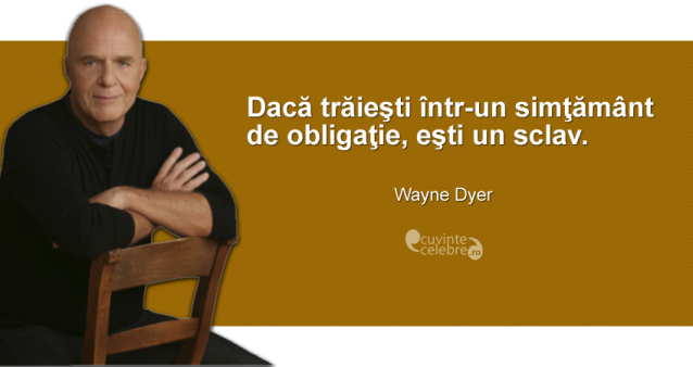 ”Dacă trăieşti într-un simţământ de obligaţie, eşti un sclav.” Wayne Dyer