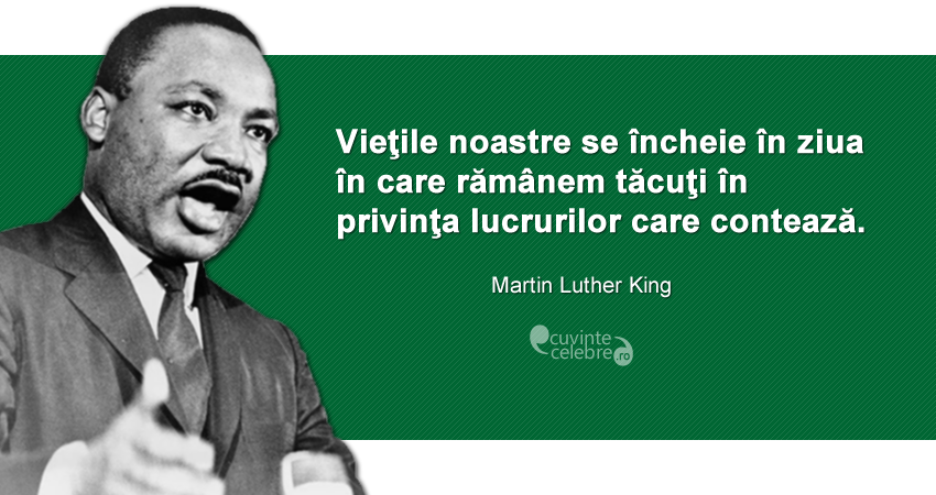 ”Vieţile noastre se încheie în ziua în care rămânem tăcuţi în privinţa lucrurilor care contează.” Martin Luther King