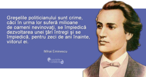 "Greşelile politicianului sunt crime, căci în urma lor suferă milioane de oameni nevinovaţi, se împiedică dezvoltarea unei ţări întregi şi se împiedică, pentru zeci de ani înainte, viitorul ei." Mihai Eminescu