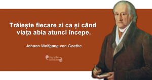 "Trăiește fiecare zi ca și când viața abia atunci începe." Johann Wolfgang von Goethe
