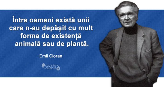 ”Între oameni există unii care n-au depășit cu mult forma de existență animală sau de plantă.” Emil Cioran