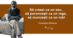 "Să creezi ca un zeu, să poruncești ca un rege, să muncești ca un rob!" Constantin Brâncuși