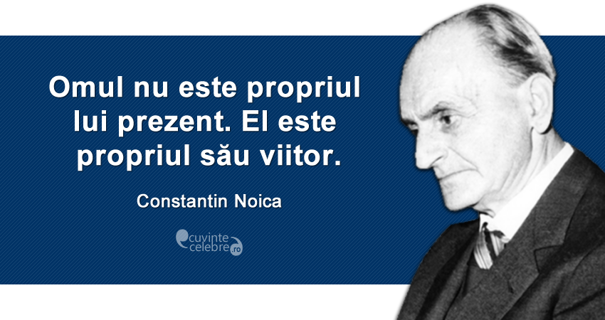 ”Omul nu este propriul lui prezent. El este propriul său viitor.” Constantin Noica