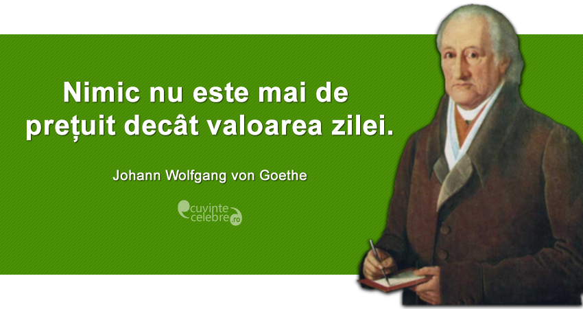 "Nimic nu este mai de prețuit decât valoarea zilei." Johann Wolfgang von Goethe