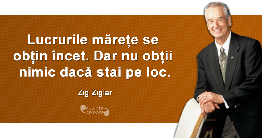 „Lucrurile mărețe se obțin încet. Dar nu obții nimic dacă stai pe loc.” Zig Ziglar