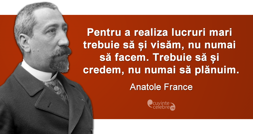 „Pentru a realiza lucruri mari trebuie să și visăm, nu numai să facem. Trebuie să și credem, nu numai să plănuim.” Anatole France