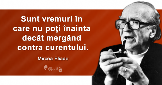 „Sunt vremuri în care nu poţi înainta decât mergând contra curentului.” Mircea Eliade